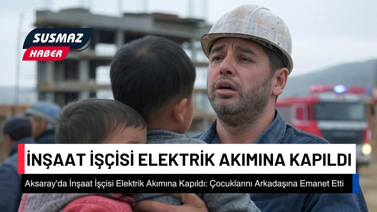 Aksaray’da İnşaat İşçisi Elektrik Akımına Kapıldı: Çocuklarını Arkadaşına Emanet Etti